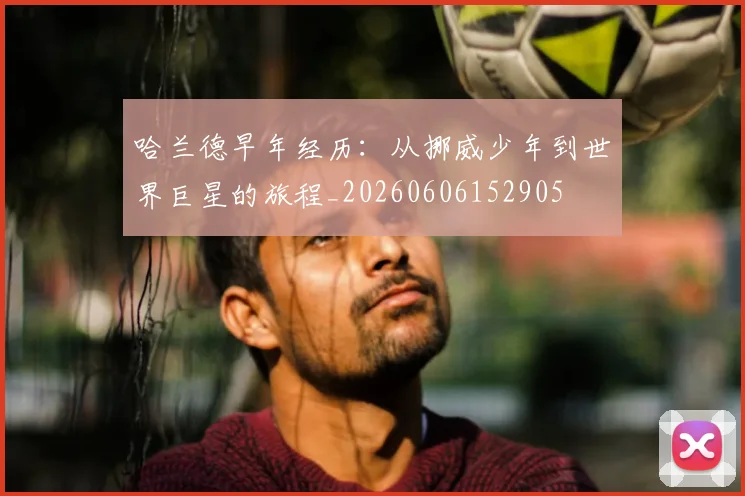 哈兰德早年经历:从挪威少年到世界巨星的旅程_20260606152905