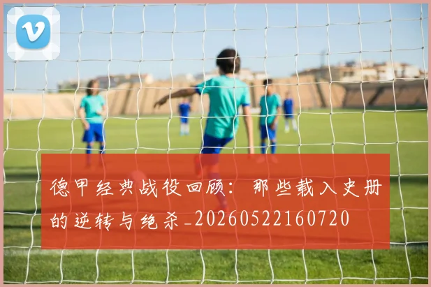 德甲经典战役回顾：那些载入史册的逆转与绝杀_20260522160720