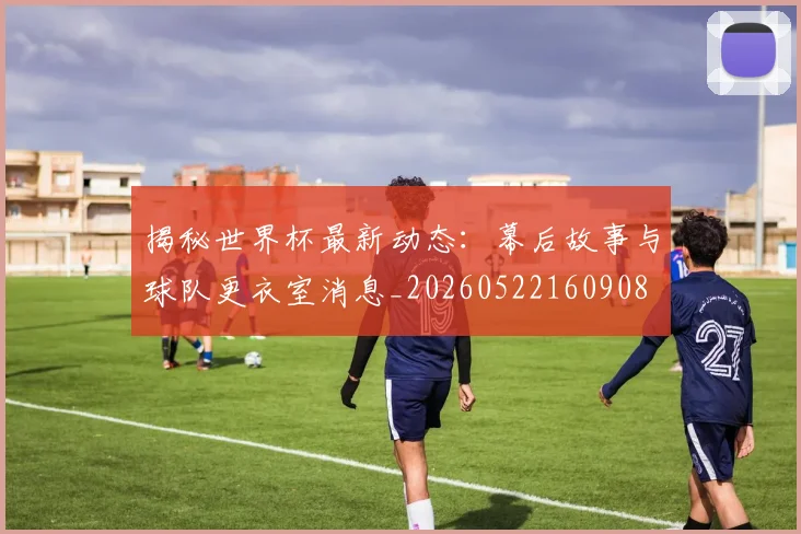 揭秘世界杯最新动态：幕后故事与球队更衣室消息_20260522160908
