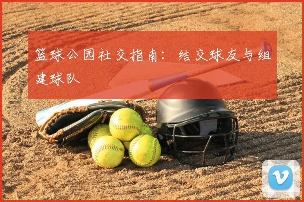 篮球公园社交指南：结交球友与组建球队