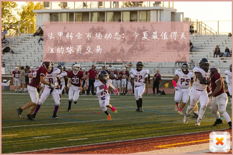 法甲转会市场动态：今夏最值得关注的球员交易