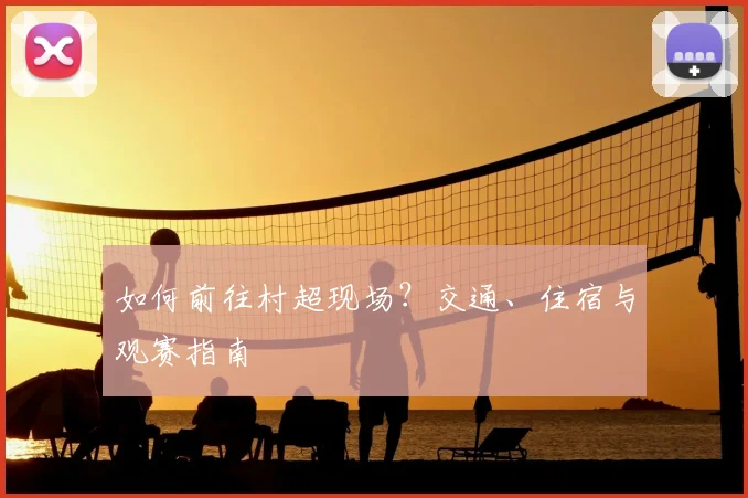 如何前往村超现场?交通、住宿与观赛指南