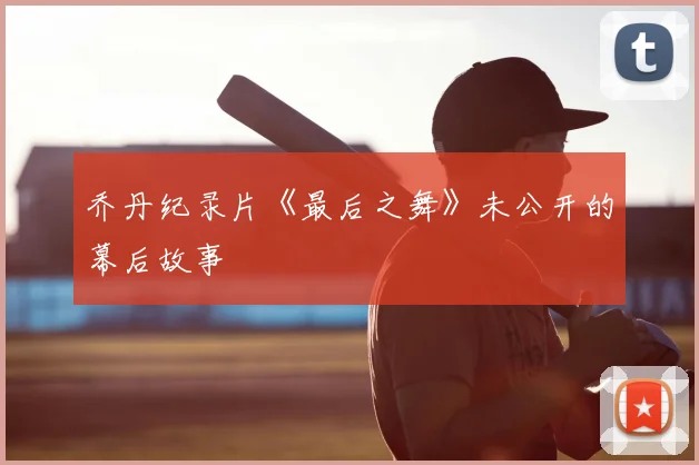 乔丹纪录片《最后之舞》未公开的幕后故事