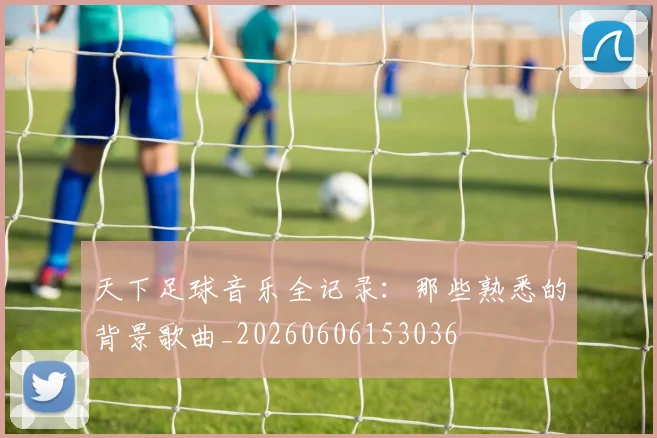 天下足球音乐全记录：那些熟悉的背景歌曲_20260606153036