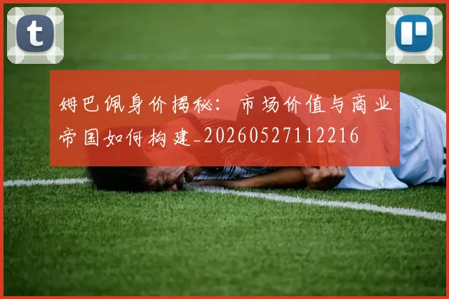 姆巴佩身价揭秘：市场价值与商业帝国如何构建_20260527112216