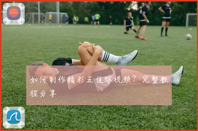 如何制作精彩五佳球视频?完整教程分享