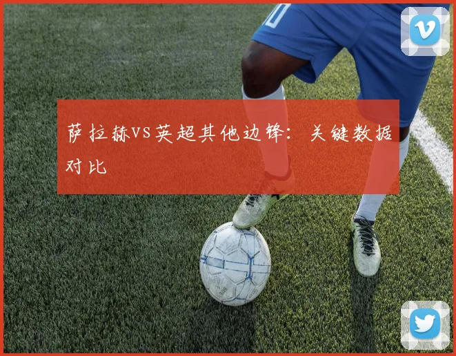 萨拉赫vs英超其他边锋:关键数据对比