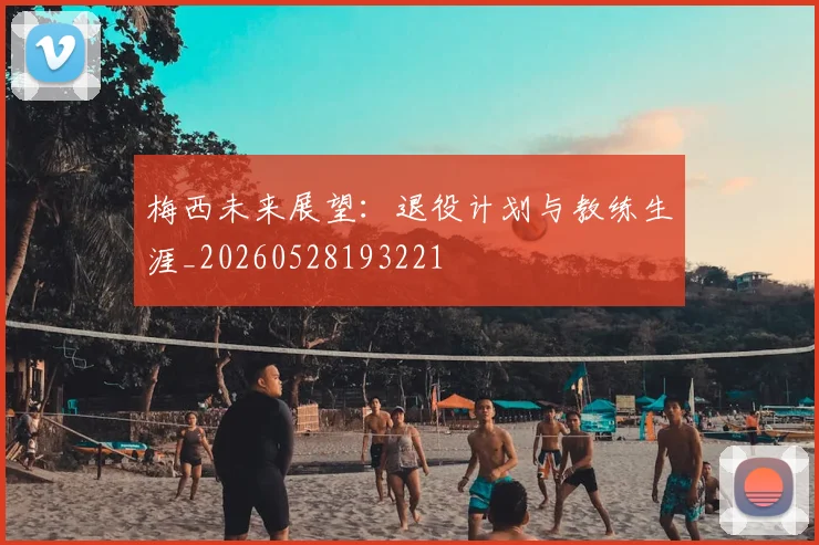 梅西未来展望：退役计划与教练生涯_20260528193221