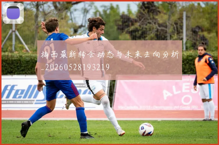 梅西最新转会动态与未来去向分析_20260528193219