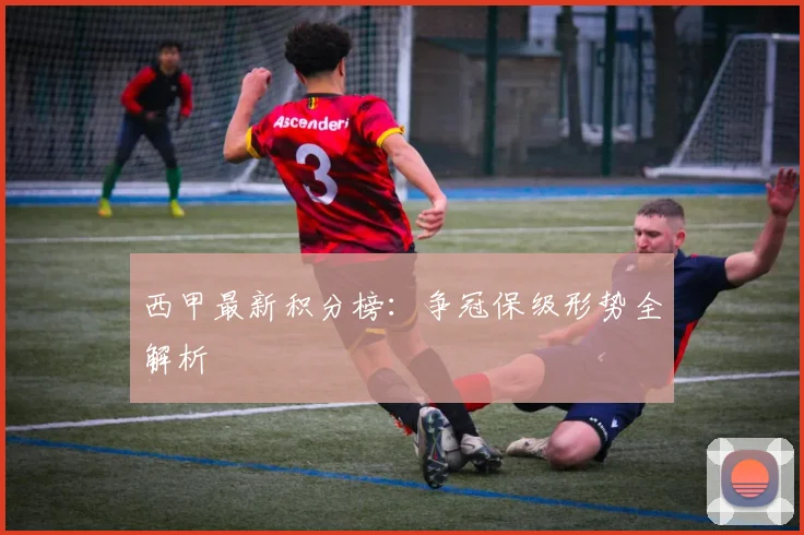 西甲最新积分榜：争冠保级形势全解析