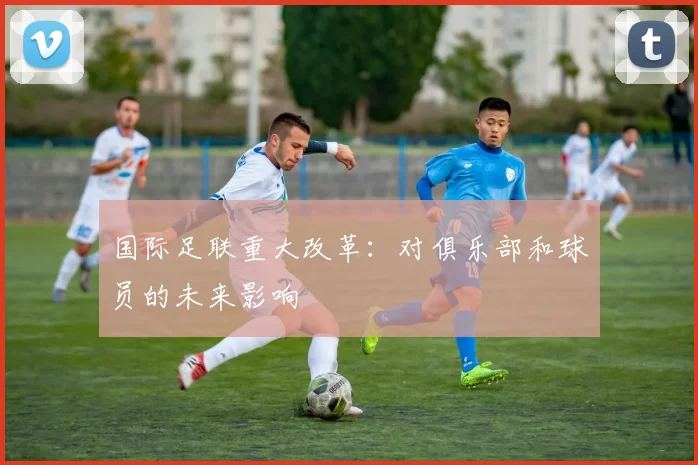 国际足联重大改革：对俱乐部和球员的未来影响